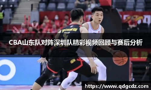 CBA山东队对阵深圳队精彩视频回顾与赛后分析